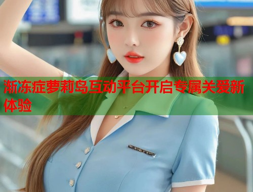 渐冻症萝莉岛互动平台开启专属关爱新体验  第1张