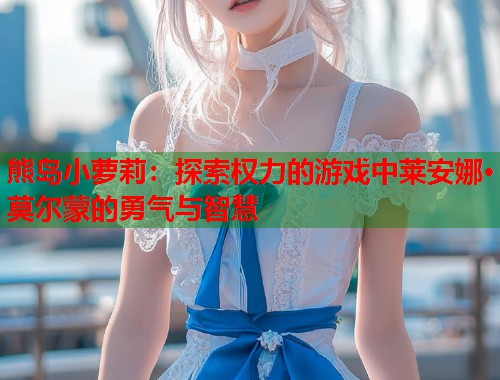 熊岛小萝莉：探索权力的游戏中莱安娜·莫尔蒙的勇气与智慧  第1张