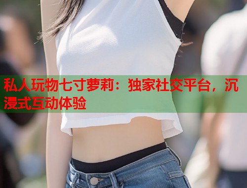 私人玩物七寸萝莉：独家社交平台，沉浸式互动体验  第2张