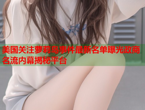 美国关注萝莉岛事件最新名单曝光政商名流内幕揭秘平台  第1张